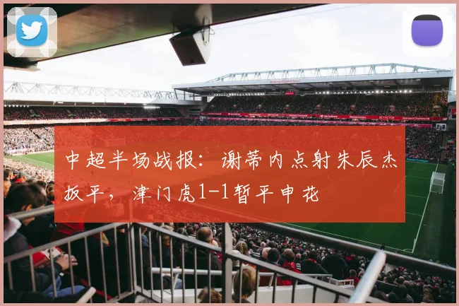 中超半场战报：谢蒂内点射朱辰杰扳平，津门虎1-1暂平申花