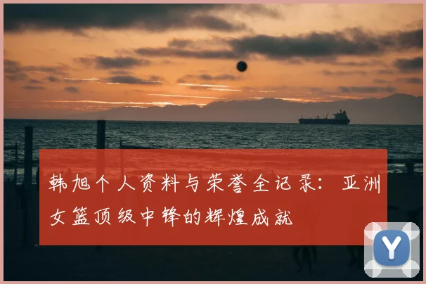 韩旭个人资料与荣誉全记录：亚洲女篮顶级中锋的辉煌成就