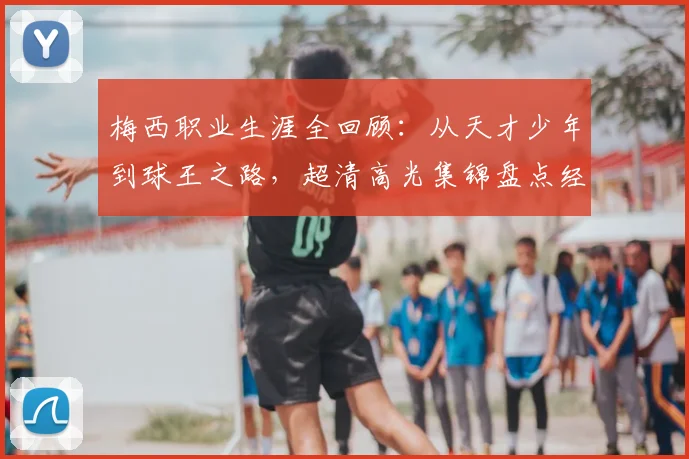 梅西职业生涯全回顾：从天才少年到球王之路，超清高光集锦盘点经典瞬间