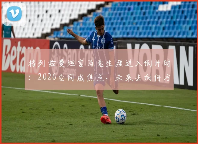 格列兹曼坦言马竞生涯进入倒计时：2026合同成焦点，未来去向何方，最后数月如何倾尽所有？