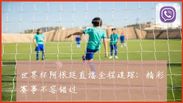 世界杯阿根廷直播全程追踪：精彩赛事不容错过