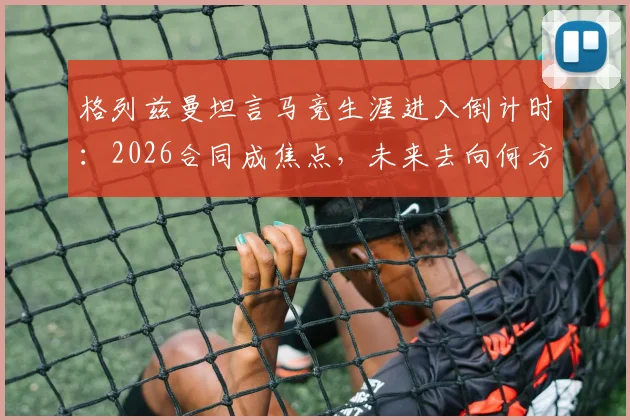 格列兹曼坦言马竞生涯进入倒计时：2026合同成焦点，未来去向何方，最后数月如何倾尽所有？