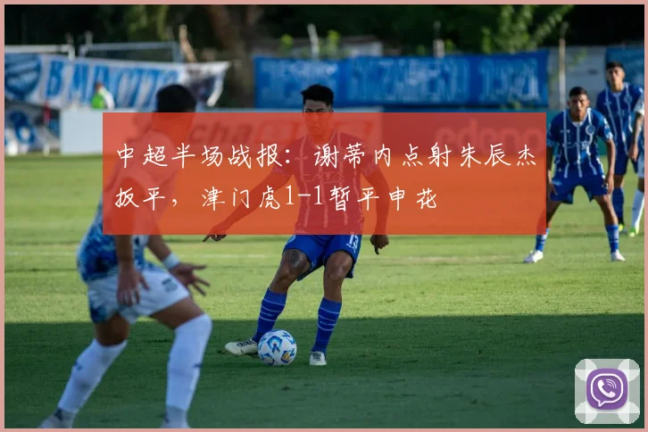 中超半场战报:谢蒂内点射朱辰杰扳平,津门虎1-1暂平申花